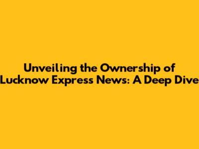 **Unveiling the Ownership of Lucknow Express News: A Deep Dive**