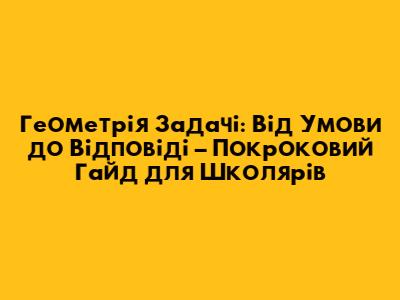 Геометрія Задачі: Від Умови до Відповіді – Покроковий Гайд для Школярів