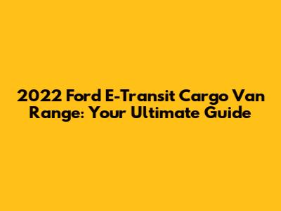 2022 Ford E-Transit Cargo Van Range: Your Ultimate Guide