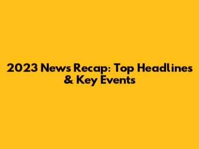 2023 News Recap: Top Headlines & Key Events