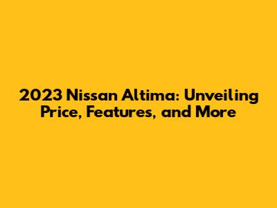 2023 Nissan Altima: Unveiling Price, Features, and More