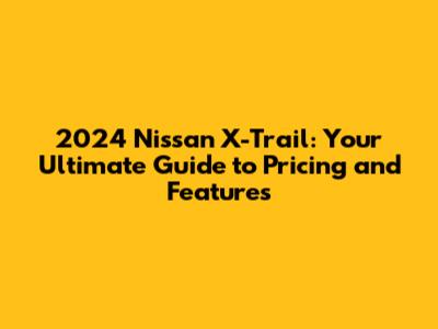 2024 Nissan X-Trail: Your Ultimate Guide to Pricing and Features