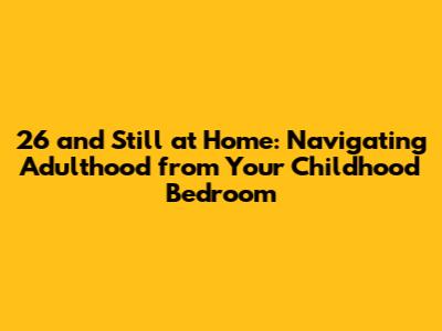 26 and Still at Home: Navigating Adulthood from Your Childhood Bedroom