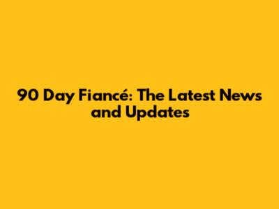 90 Day Fiancé: The Latest News and Updates