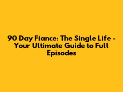 90 Day Fiance: The Single Life - Your Ultimate Guide to Full Episodes