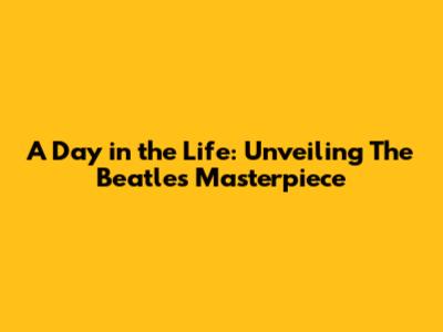 A Day in the Life: Unveiling The Beatles' Masterpiece