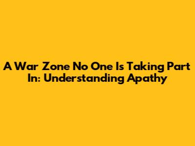 A War Zone No One Is Taking Part In: Understanding Apathy
