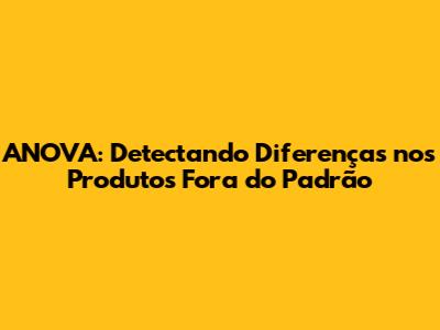 ANOVA: Detectando Diferenças nos Produtos Fora do Padrão