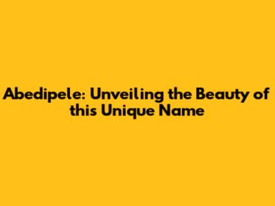 Abedipele: Unveiling the Beauty of this Unique Name