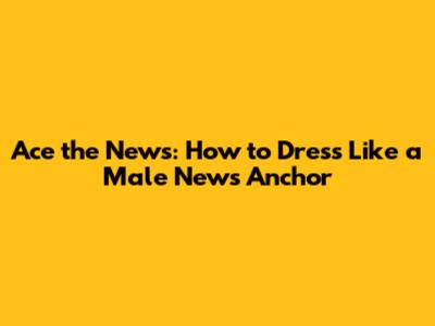 Ace the News: How to Dress Like a Male News Anchor