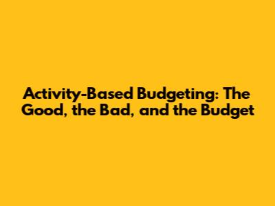 Activity-Based Budgeting: The Good, the Bad, and the Budget