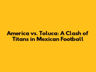 America vs. Toluca: A Clash of Titans in Mexican Football