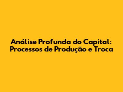 Análise Profunda do Capital: Processos de Produção e Troca