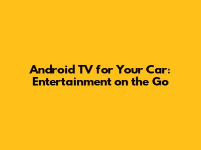 Android TV for Your Car: Entertainment on the Go