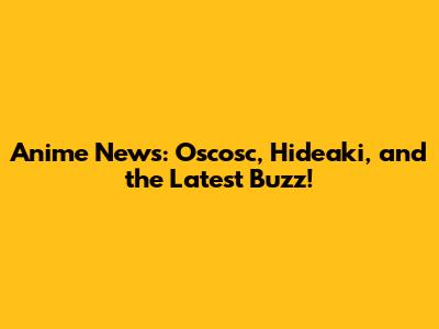 Anime News: Oscosc, Hideaki, and the Latest Buzz!