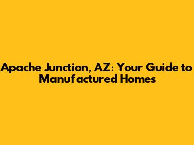 Apache Junction, AZ: Your Guide to Manufactured Homes