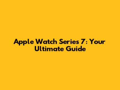Apple Watch Series 7: Your Ultimate Guide