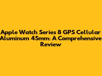 Apple Watch Series 8 GPS Cellular Aluminum 45mm: A Comprehensive Review