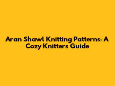 Aran Shawl Knitting Patterns: A Cozy Knitter's Guide