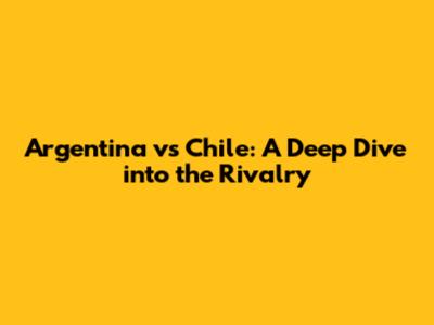 Argentina vs Chile: A Deep Dive into the Rivalry