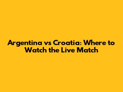 Argentina vs Croatia: Where to Watch the Live Match