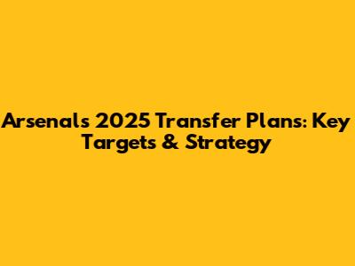 Arsenal's 2025 Transfer Plans: Key Targets & Strategy