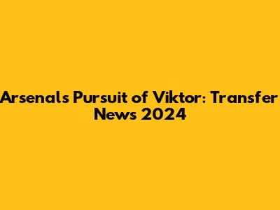 Arsenal's Pursuit of Viktor: Transfer News 2024