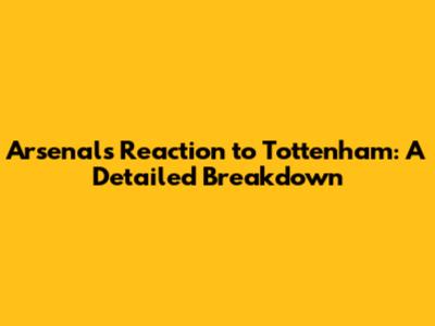 Arsenal's Reaction to Tottenham: A Detailed Breakdown