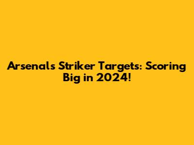 Arsenal's Striker Targets: Scoring Big in 2024!