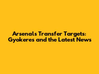 Arsenal's Transfer Targets: Gyokeres and the Latest News