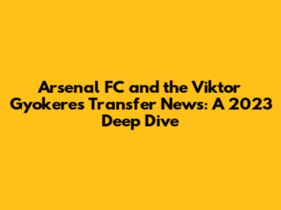 Arsenal FC and the Viktor Gyokeres Transfer News: A 2023 Deep Dive