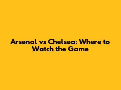 Arsenal vs Chelsea: Where to Watch the Game