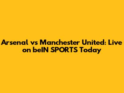 Arsenal vs Manchester United: Live on beIN SPORTS Today