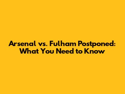 Arsenal vs. Fulham Postponed: What You Need to Know