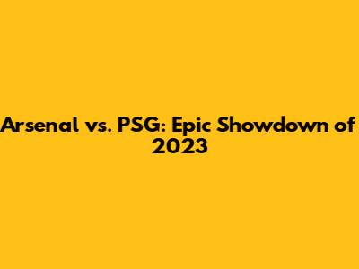 Arsenal vs. PSG: Epic Showdown of 2023