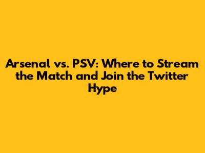 Arsenal vs. PSV: Where to Stream the Match and Join the Twitter Hype