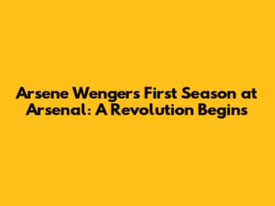 Arsene Wenger's First Season at Arsenal: A Revolution Begins