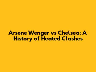 Arsene Wenger vs Chelsea: A History of Heated Clashes