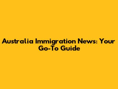 Australia Immigration News: Your Go-To Guide