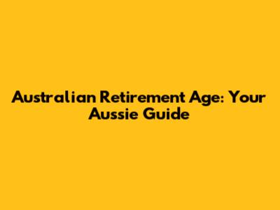 Australian Retirement Age: Your Aussie Guide