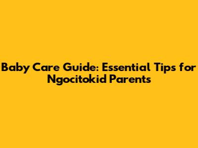 Baby Care Guide: Essential Tips for Ngocitokid Parents