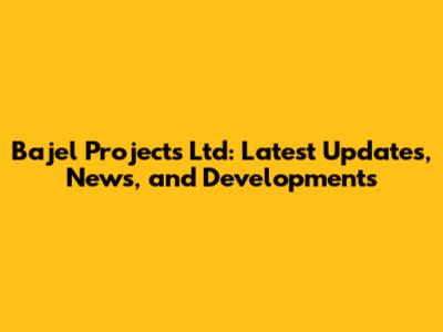 Bajel Projects Ltd: Latest Updates, News, and Developments