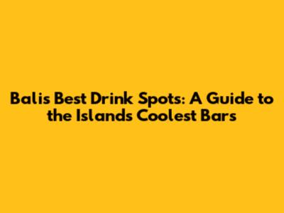 Bali's Best Drink Spots: A Guide to the Island's Coolest Bars