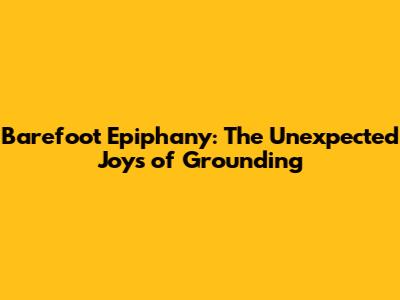 Barefoot Epiphany: The Unexpected Joys of Grounding