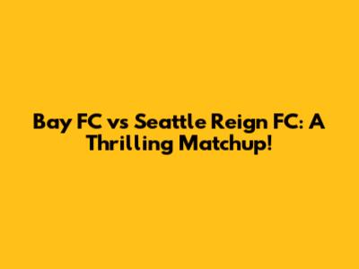 Bay FC vs Seattle Reign FC: A Thrilling Matchup!