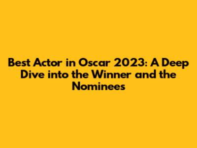 Best Actor in Oscar 2023: A Deep Dive into the Winner and the Nominees