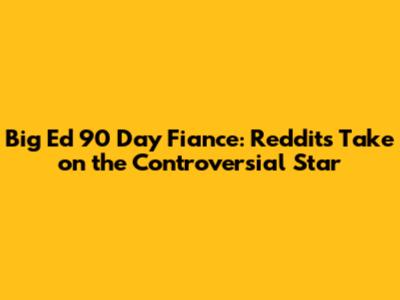 Big Ed 90 Day Fiance: Reddit's Take on the Controversial Star