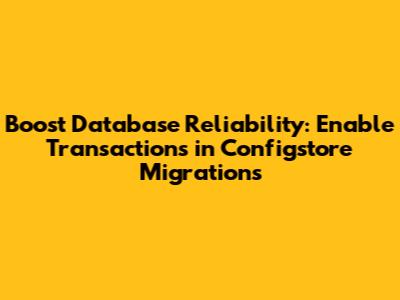 Boost Database Reliability: Enable Transactions in Configstore Migrations
