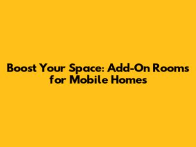 Boost Your Space: Add-On Rooms for Mobile Homes