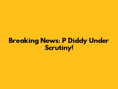 Breaking News: P Diddy Under Scrutiny!